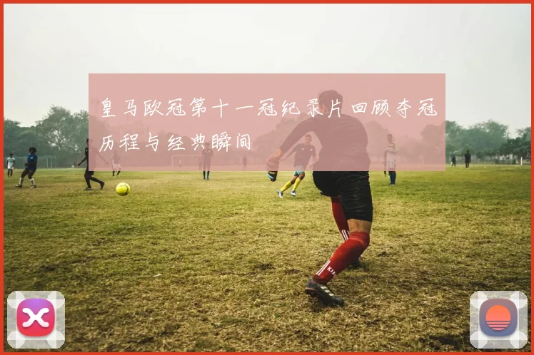 皇马欧冠第十一冠纪录片回顾夺冠历程与经典瞬间