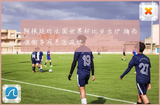 阿根廷对法国世界杯比分出炉 梅西领衔争冠悬念延续
