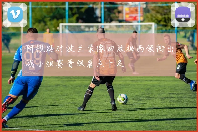 阿根廷对波兰录像回放梅西领衔出战小组赛晋级看点十足